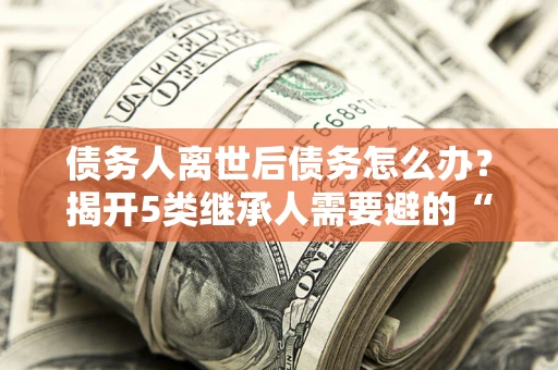 北京债务人离世后债务怎么办？揭开5类继承人需要避的“坑”