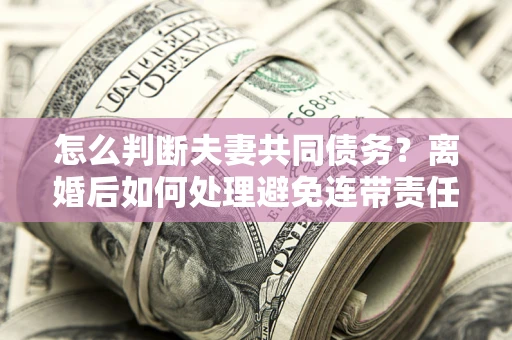 北京怎么判断夫妻共同债务？离婚后如何处理避免连带责任？